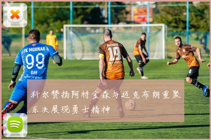 科尔赞扬阿特金森与迈克布朗重聚东决展现勇士精神