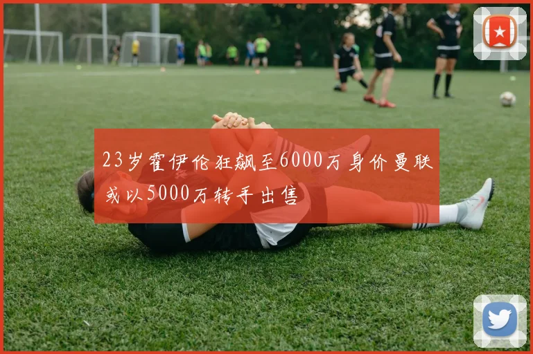 23岁霍伊伦狂飙至6000万身价曼联或以5000万转手出售