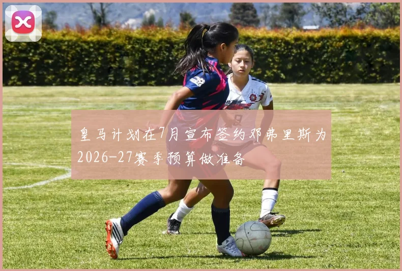 皇马计划在7月宣布签约邓弗里斯为2026-27赛季预算做准备