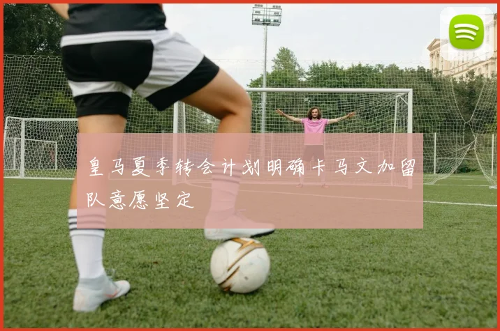 皇马夏季转会计划明确卡马文加留队意愿坚定