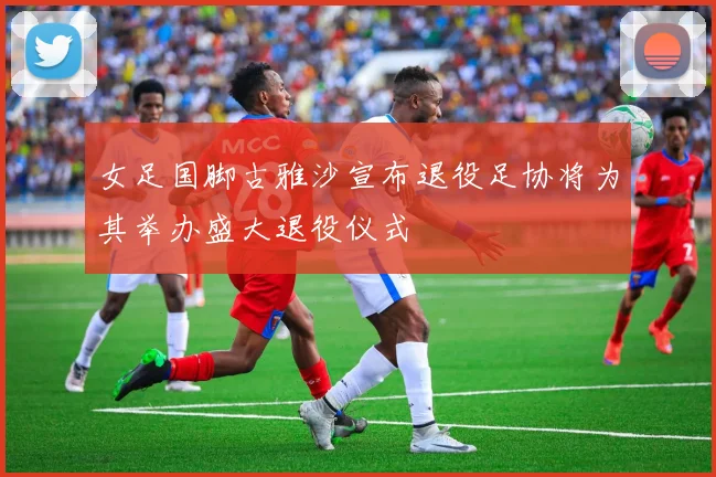 女足国脚古雅沙宣布退役足协将为其举办盛大退役仪式