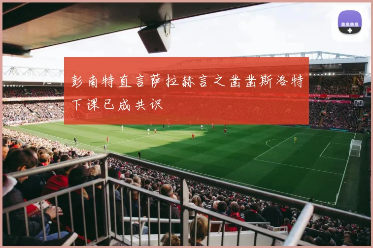 彭南特直言萨拉赫言之凿凿斯洛特下课已成共识