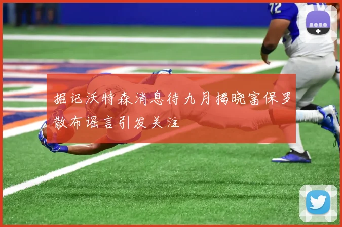 掘记沃特森消息待九月揭晓富保罗散布谣言引发关注