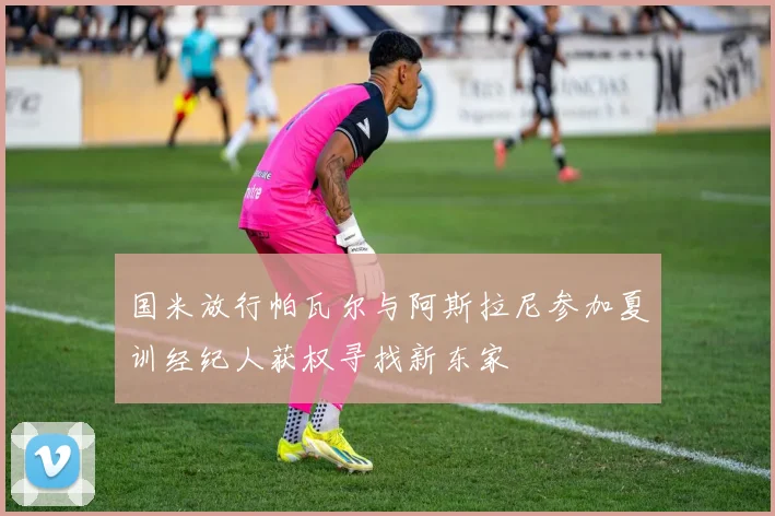 国米放行帕瓦尔与阿斯拉尼参加夏训经纪人获权寻找新东家