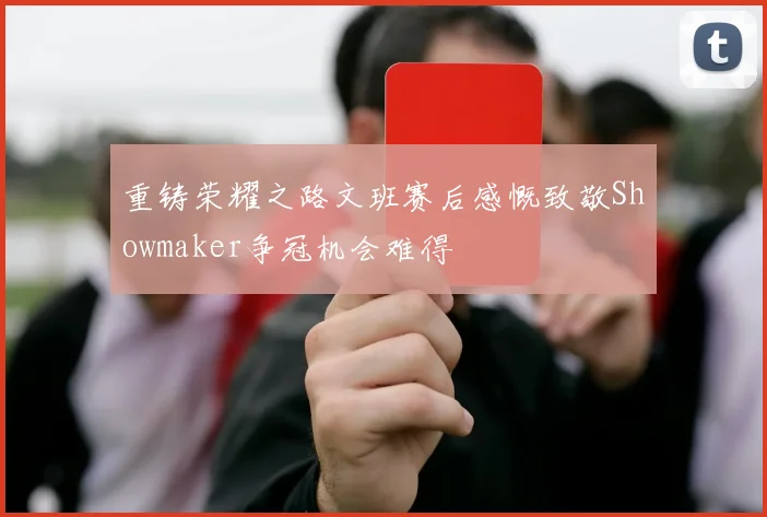 重铸荣耀之路文班赛后感慨致敬Showmaker争冠机会难得