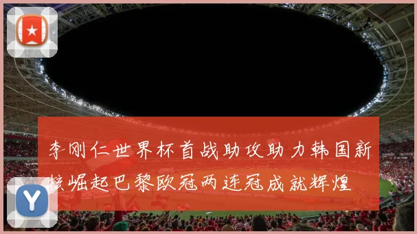 李刚仁世界杯首战助攻助力韩国新核崛起巴黎欧冠两连冠成就辉煌