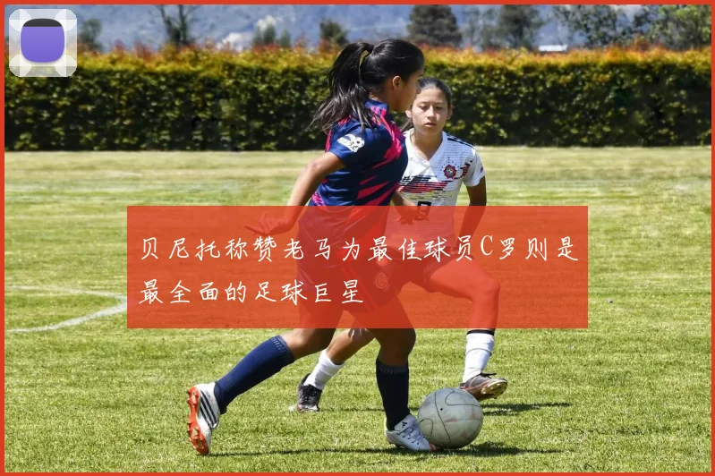 贝尼托称赞老马为最佳球员C罗则是最全面的足球巨星