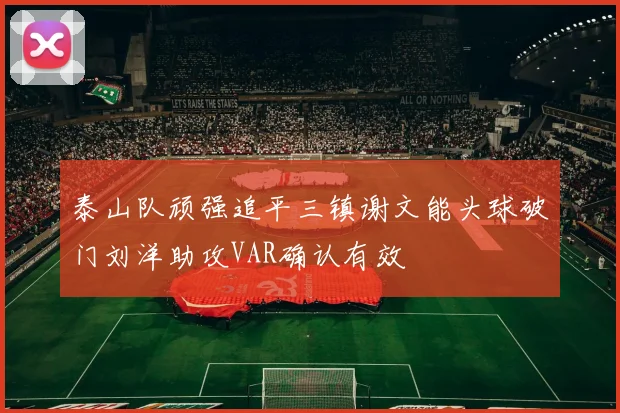 泰山队顽强追平三镇谢文能头球破门刘洋助攻VAR确认有效