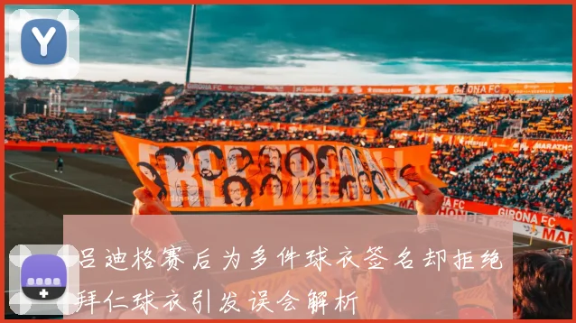 吕迪格赛后为多件球衣签名却拒绝拜仁球衣引发误会解析