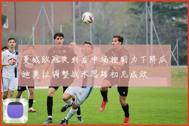 曼城欧冠失利后中场控制力下降瓜迪奥拉调整战术思路初见成效