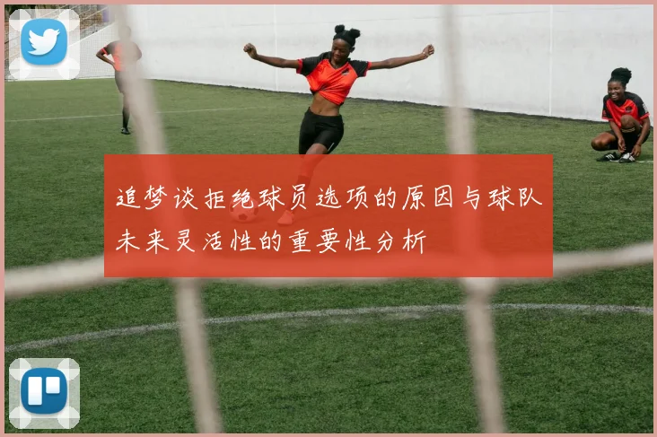 追梦谈拒绝球员选项的原因与球队未来灵活性的重要性分析