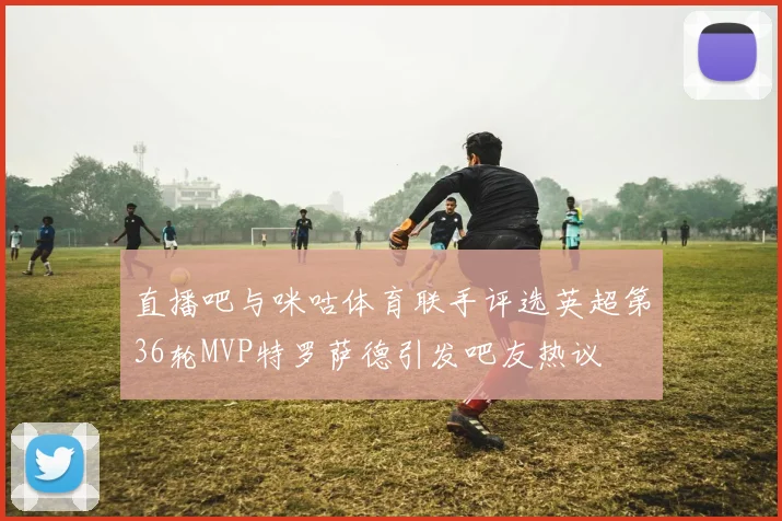 直播吧与咪咕体育联手评选英超第36轮MVP特罗萨德引发吧友热议