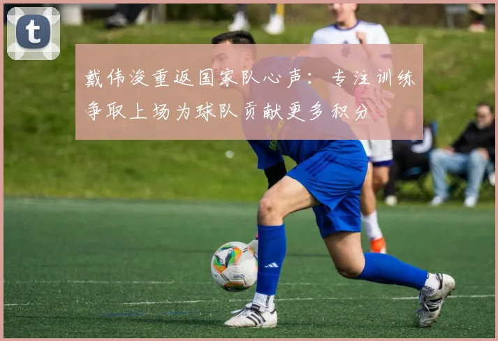 戴伟浚重返国家队心声：专注训练争取上场为球队贡献更多积分