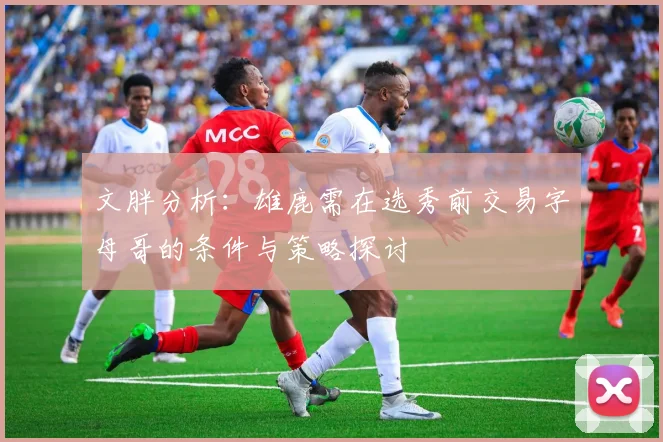 文胖分析：雄鹿需在选秀前交易字母哥的条件与策略探讨