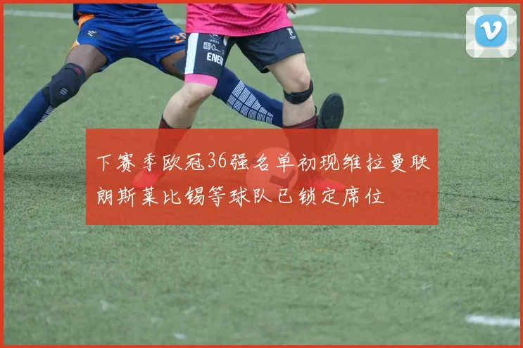 下赛季欧冠36强名单初现维拉曼联朗斯莱比锡等球队已锁定席位