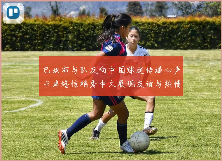 巴坎布与队友向中国球迷传递心声卡库塔惊艳秀中文展现友谊与热情