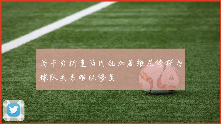 马卡分析皇马内乱加剧维尼修斯与球队关系难以修复