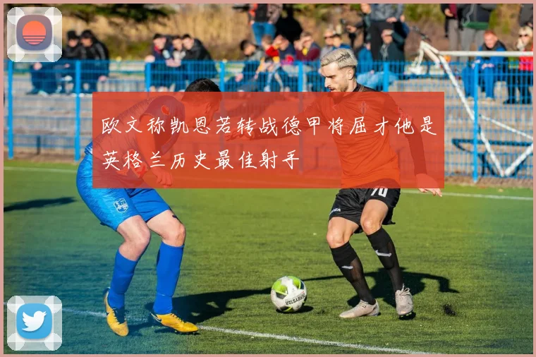 欧文称凯恩若转战德甲将屈才他是英格兰历史最佳射手