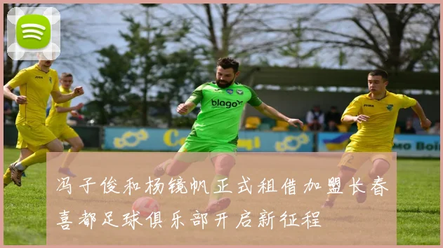 冯子俊和杨镜帆正式租借加盟长春喜都足球俱乐部开启新征程