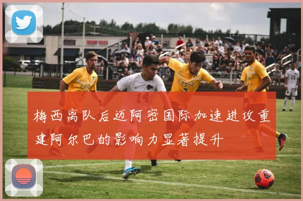 梅西离队后迈阿密国际加速进攻重建阿尔巴的影响力显著提升