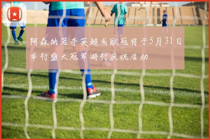 阿森纳若夺英超或欧冠将于5月31日举行盛大冠军游行庆祝活动