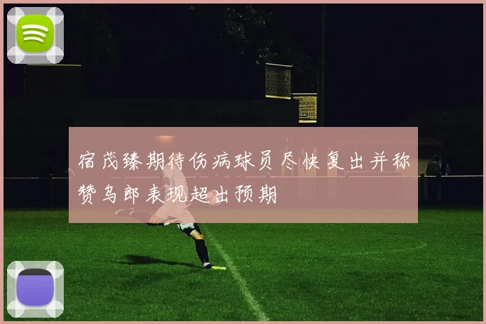 宿茂臻期待伤病球员尽快复出并称赞乌郎表现超出预期