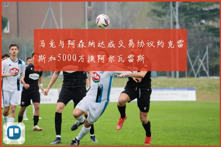 马竞与阿森纳达成交易协议约克雷斯加5000万换阿尔瓦雷斯