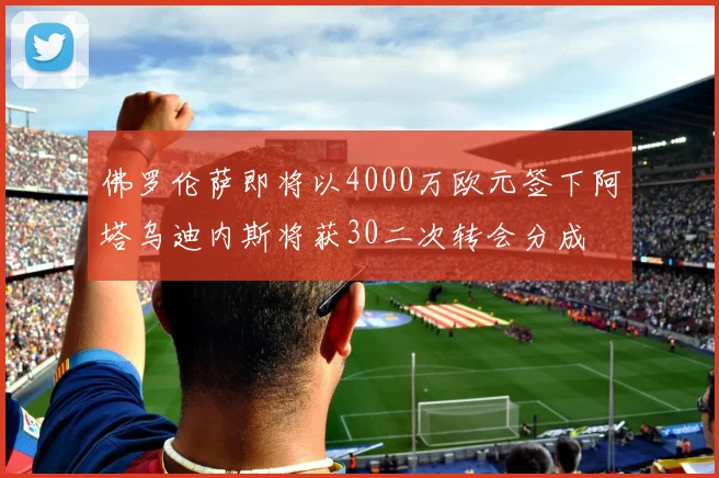 佛罗伦萨即将以4000万欧元签下阿塔乌迪内斯将获30二次转会分成