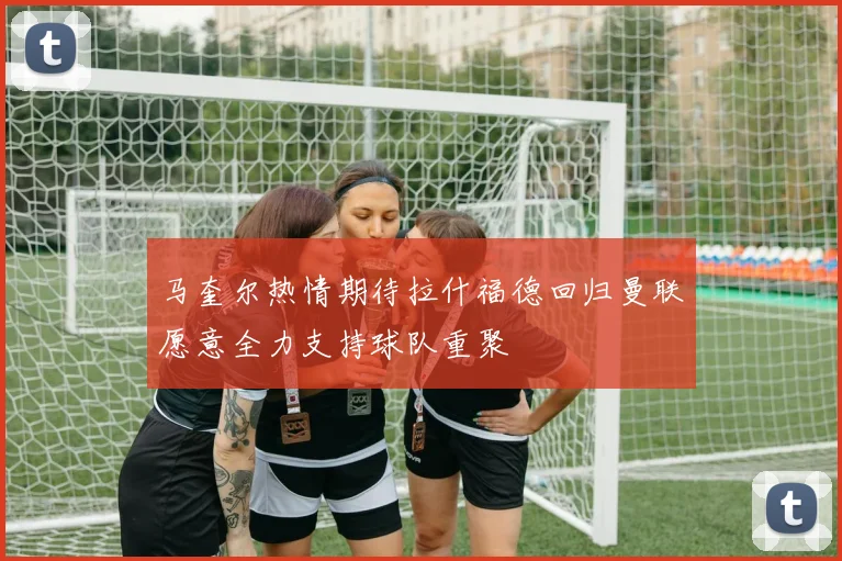 马奎尔热情期待拉什福德回归曼联愿意全力支持球队重聚