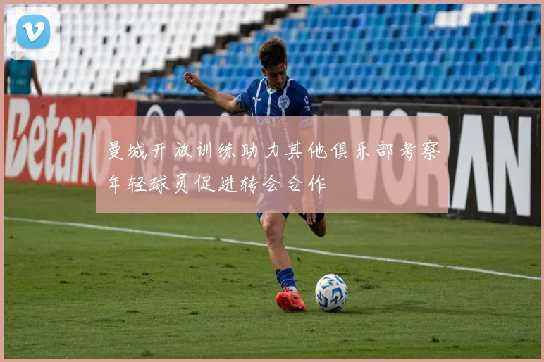 曼城开放训练助力其他俱乐部考察年轻球员促进转会合作