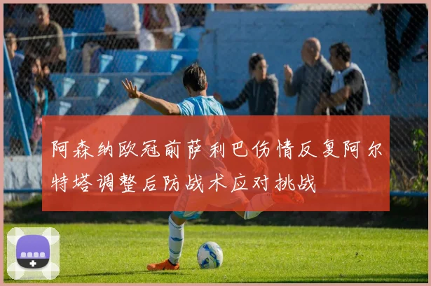 阿森纳欧冠前萨利巴伤情反复阿尔特塔调整后防战术应对挑战