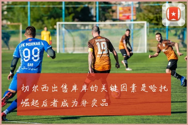 切尔西出售库库的关键因素是哈托崛起后者成为非卖品