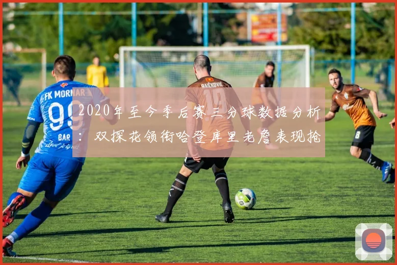 2020年至今季后赛三分球数据分析：双探花领衔哈登库里老詹表现抢眼