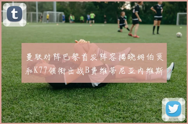 曼联对阵巴黎首发阵容揭晓姆伯莫和K77领衔出战B费维蒂尼亚内维斯坐替补