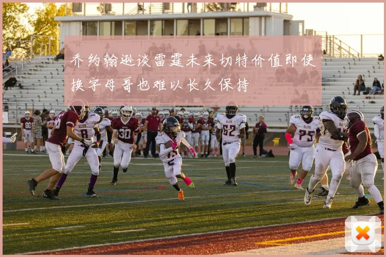 乔约翰逊谈雷霆未来切特价值即使换字母哥也难以长久保持